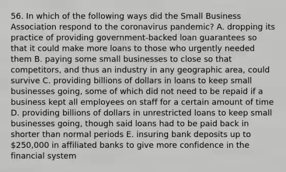 56. In which of the following ways did the Small Business Association respond to the coronavirus pandemic? A. dropping its practice of providing government-backed loan guarantees so that it could make more loans to those who urgently needed them B. paying some small businesses to close so that competitors, and thus an industry in any geographic area, could survive C. providing billions of dollars in loans to keep small businesses going, some of which did not need to be repaid if a business kept all employees on staff for a certain amount of time D. providing billions of dollars in unrestricted loans to keep small businesses going, though said loans had to be paid back in shorter than normal periods E. insuring bank deposits up to 250,000 in affiliated banks to give more confidence in the financial system