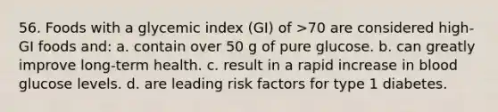 56. Foods with a glycemic index (GI) of >70 are considered high-GI foods and: a. contain over 50 g of pure glucose. b. can greatly improve long-term health. c. result in a rapid increase in blood glucose levels. d. are leading risk factors for type 1 diabetes.