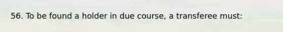 56. To be found a holder in due course, a transferee must: