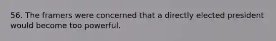 56. The framers were concerned that a directly elected president would become too powerful.