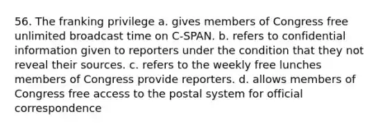 56. The franking privilege a. gives members of Congress free unlimited broadcast time on C-SPAN. b. refers to confidential information given to reporters under the condition that they not reveal their sources. c. refers to the weekly free lunches members of Congress provide reporters. d. allows members of Congress free access to the postal system for official correspondence