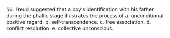 56. Freud suggested that a boy's identification with his father during the phallic stage illustrates the process of a. unconditional positive regard. b. self-transcendence. c. free association. d. conflict resolution. e. collective unconscious.