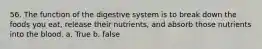 56. The function of the digestive system is to break down the foods you eat, release their nutrients, and absorb those nutrients into the blood. a. True b. false