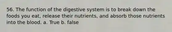 56. The function of the digestive system is to break down the foods you eat, release their nutrients, and absorb those nutrients into the blood. a. True b. false