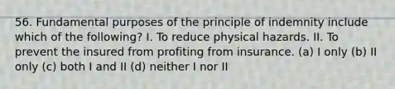 56. Fundamental purposes of the principle of indemnity include which of the following? I. To reduce physical hazards. II. To prevent the insured from profiting from insurance. (a) I only (b) II only (c) both I and II (d) neither I nor II