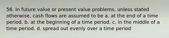 56. In future value or present value problems, unless stated otherwise, cash flows are assumed to be a. at the end of a time period. b. at the beginning of a time period. c. in the middle of a time period. d. spread out evenly over a time period