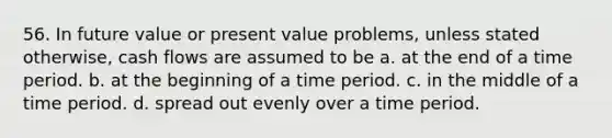 56. In future value or present value problems, unless stated otherwise, cash flows are assumed to be a. at the end of a time period. b. at the beginning of a time period. c. in the middle of a time period. d. spread out evenly over a time period.