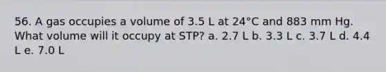 56. A gas occupies a volume of 3.5 L at 24°C and 883 mm Hg. What volume will it occupy at STP? a. 2.7 L b. 3.3 L c. 3.7 L d. 4.4 L e. 7.0 L