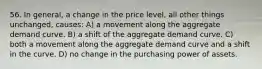 56. In general, a change in the price level, all other things unchanged, causes: A) a movement along the aggregate demand curve. B) a shift of the aggregate demand curve. C) both a movement along the aggregate demand curve and a shift in the curve. D) no change in the purchasing power of assets.