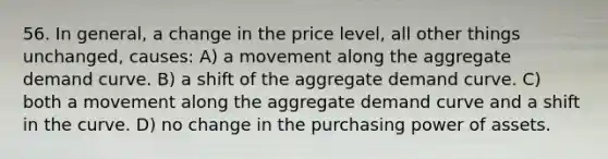 56. In general, a change in the price level, all other things unchanged, causes: A) a movement along the aggregate demand curve. B) a shift of the aggregate demand curve. C) both a movement along the aggregate demand curve and a shift in the curve. D) no change in the purchasing power of assets.