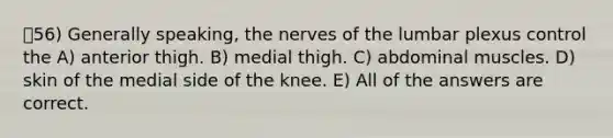 56) Generally speaking, the nerves of the lumbar plexus control the A) anterior thigh. B) medial thigh. C) abdominal muscles. D) skin of the medial side of the knee. E) All of the answers are correct.