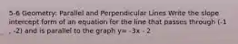 5-6 Geometry: Parallel and Perpendicular Lines Write the slope intercept form of an equation for the line that passes through (-1 , -2) and is parallel to the graph y= -3x - 2