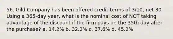 56. Gild Company has been offered credit terms of 3/10, net 30. Using a 365-day year, what is the nominal cost of NOT taking advantage of the discount if the firm pays on the 35th day after the purchase? a. 14.2% b. 32.2% c. 37.6% d. 45.2%