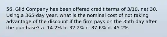 56. Gild Company has been offered credit terms of 3/10, net 30. Using a 365-day year, what is the nominal cost of not taking advantage of the discount if the firm pays on the 35th day after the purchase? a. 14.2% b. 32.2% c. 37.6% d. 45.2%