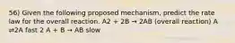 56) Given the following proposed mechanism, predict the rate law for the overall reaction. A2 + 2B → 2AB (overall reaction) A ⇌2A fast 2 A + B → AB slow