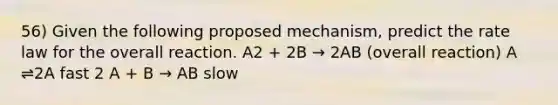 56) Given the following proposed mechanism, predict the rate law for the overall reaction. A2 + 2B → 2AB (overall reaction) A ⇌2A fast 2 A + B → AB slow