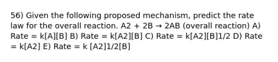 56) Given the following proposed mechanism, predict the rate law for the overall reaction. A2 + 2B → 2AB (overall reaction) A) Rate = k[A][B] B) Rate = k[A2][B] C) Rate = k[A2][B]1/2 D) Rate = k[A2] E) Rate = k [A2]1/2[B]