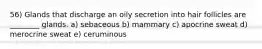 56) Glands that discharge an oily secretion into hair follicles are ________ glands. a) sebaceous b) mammary c) apocrine sweat d) merocrine sweat e) ceruminous