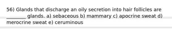 56) Glands that discharge an oily secretion into hair follicles are ________ glands. a) sebaceous b) mammary c) apocrine sweat d) merocrine sweat e) ceruminous