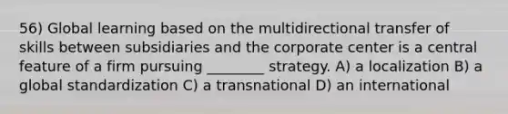 56) Global learning based on the multidirectional transfer of skills between subsidiaries and the corporate center is a central feature of a firm pursuing ________ strategy. A) a localization B) a global standardization C) a transnational D) an international