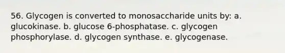 56. Glycogen is converted to monosaccharide units by: a. glucokinase. b. glucose 6-phosphatase. c. glycogen phosphorylase. d. glycogen synthase. e. glycogenase.