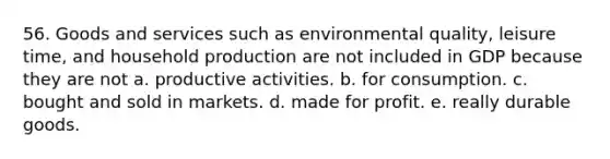 56. Goods and services such as environmental quality, leisure time, and household production are not included in GDP because they are not a. productive activities. b. for consumption. c. bought and sold in markets. d. made for profit. e. really durable goods.