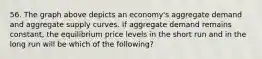 56. The graph above depicts an economy's aggregate demand and aggregate supply curves. If aggregate demand remains constant, the equilibrium price levels in the short run and in the long run will be which of the following?