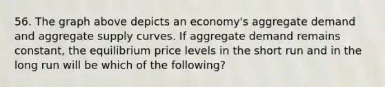 56. The graph above depicts an economy's aggregate demand and aggregate supply curves. If aggregate demand remains constant, the equilibrium price levels in the short run and in the long run will be which of the following?