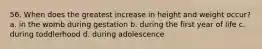 56. When does the greatest increase in height and weight occur? a. in the womb during gestation b. during the first year of life c. during toddlerhood d. during adolescence