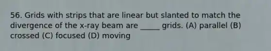 56. Grids with strips that are linear but slanted to match the divergence of the x-ray beam are _____ grids. (A) parallel (B) crossed (C) focused (D) moving