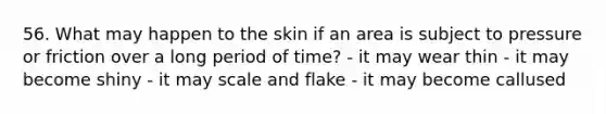 56. What may happen to the skin if an area is subject to pressure or friction over a long period of time? - it may wear thin - it may become shiny - it may scale and flake - it may become callused