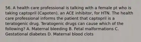 56. A health care professional is talking with a female pt who is taking captopril (Capoten), an ACE inhibitor, for HTN. The health care professional informs the patient that captopril is a teratogenic drug. Teratogenic drugs can cause which of the following? A. Maternal bleeding B. Fetal malformations C. Gestational diabetes D. Maternal blood clots