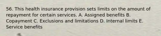 56. This health insurance provision sets limits on the amount of repayment for certain services. A. Assigned benefits B. Copayment C. Exclusions and limitations D. Internal limits E. Service benefits