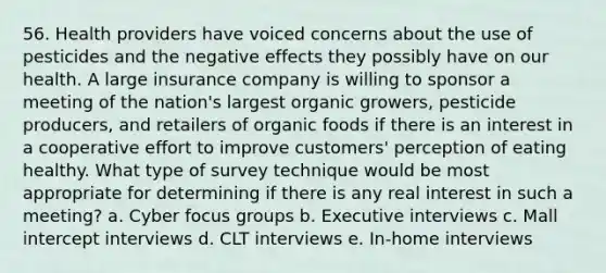 56. Health providers have voiced concerns about the use of pesticides and the negative effects they possibly have on our health. A large insurance company is willing to sponsor a meeting of the nation's largest organic growers, pesticide producers, and retailers of organic foods if there is an interest in a cooperative effort to improve customers' perception of eating healthy. What type of survey technique would be most appropriate for determining if there is any real interest in such a meeting? a. Cyber focus groups b. Executive interviews c. Mall intercept interviews d. CLT interviews e. In-home interviews