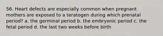 56. Heart defects are especially common when pregnant mothers are exposed to a teratogen during which prenatal period? a. the germinal period b. the embryonic period c. the fetal period d. the last two weeks before birth