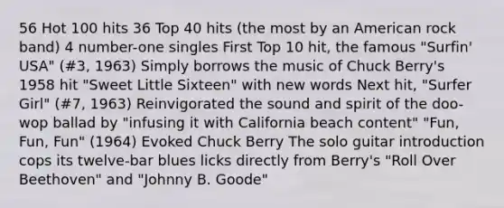 56 Hot 100 hits 36 Top 40 hits (the most by an American rock band) 4 number-one singles First Top 10 hit, the famous "Surfin' USA" (#3, 1963) Simply borrows the music of Chuck Berry's 1958 hit "Sweet Little Sixteen" with new words Next hit, "Surfer Girl" (#7, 1963) Reinvigorated the sound and spirit of the doo-wop ballad by "infusing it with California beach content" "Fun, Fun, Fun" (1964) Evoked Chuck Berry The solo guitar introduction cops its twelve-bar blues licks directly from Berry's "Roll Over Beethoven" and "Johnny B. Goode"