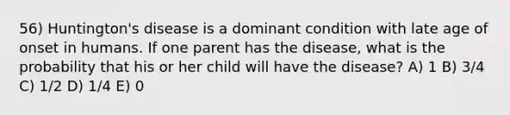 56) Huntington's disease is a dominant condition with late age of onset in humans. If one parent has the disease, what is the probability that his or her child will have the disease? A) 1 B) 3/4 C) 1/2 D) 1/4 E) 0