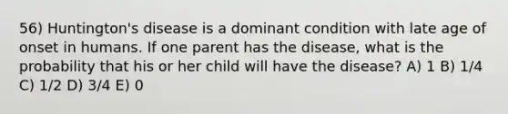 56) Huntington's disease is a dominant condition with late age of onset in humans. If one parent has the disease, what is the probability that his or her child will have the disease? A) 1 B) 1/4 C) 1/2 D) 3/4 E) 0