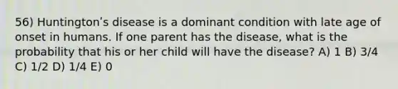 56) Huntingtonʹs disease is a dominant condition with late age of onset in humans. If one parent has the disease, what is the probability that his or her child will have the disease? A) 1 B) 3/4 C) 1/2 D) 1/4 E) 0