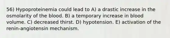 56) Hypoproteinemia could lead to A) a drastic increase in the osmolarity of the blood. B) a temporary increase in blood volume. C) decreased thirst. D) hypotension. E) activation of the renin-angiotensin mechanism.