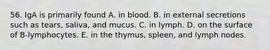 56. IgA is primarily found A. in blood. B. in external secretions such as tears, saliva, and mucus. C. in lymph. D. on the surface of B-lymphocytes. E. in the thymus, spleen, and lymph nodes.