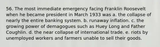 56. The most immediate emergency facing Franklin Roosevelt when he became president in March 1933 was a. the collapse of nearly the entire banking system. b. runaway inflation. c. the growing power of demagogues such as Huey Long and Father Coughlin. d. the near collapse of international trade. e. riots by unemployed workers and farmers unable to sell their goods.