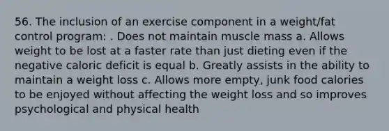 56. The inclusion of an exercise component in a weight/fat control program: . Does not maintain muscle mass a. Allows weight to be lost at a faster rate than just dieting even if the negative caloric deficit is equal b. Greatly assists in the ability to maintain a weight loss c. Allows more empty, junk food calories to be enjoyed without affecting the weight loss and so improves psychological and physical health