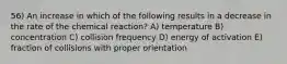 56) An increase in which of the following results in a decrease in the rate of the chemical reaction? A) temperature B) concentration C) collision frequency D) energy of activation E) fraction of collisions with proper orientation