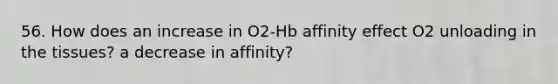 56. How does an increase in O2-Hb affinity effect O2 unloading in the tissues? a decrease in affinity?