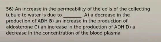 56) An increase in the permeability of the cells of the collecting tubule to water is due to ________. A) a decrease in the production of ADH B) an increase in the production of aldosterone C) an increase in the production of ADH D) a decrease in the concentration of the blood plasma