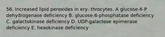 56. Increased lipid peroxides in ery- throcytes. A glucose-6-P dehydrogenase deficiency B. glucose-6-phosphatase deficiency C. galactokinase deficiency D. UDP-galactose epimerase deficiency E. hexokinase deficiency