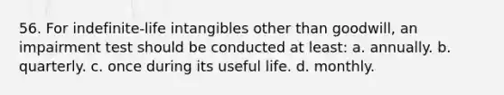 56. For indefinite-life intangibles other than goodwill, an impairment test should be conducted at least: a. annually. b. quarterly. c. once during its useful life. d. monthly.