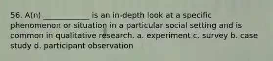 56. A(n) ____________ is an in-depth look at a specific phenomenon or situation in a particular social setting and is common in qualitative research. a. experiment c. survey b. case study d. participant observation