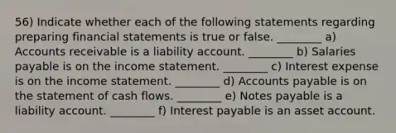 56) Indicate whether each of the following statements regarding preparing financial statements is true or false. ________ a) Accounts receivable is a liability account. ________ b) Salaries payable is on the income statement. ________ c) Interest expense is on the income statement. ________ d) Accounts payable is on the statement of cash flows. ________ e) Notes payable is a liability account. ________ f) Interest payable is an asset account.